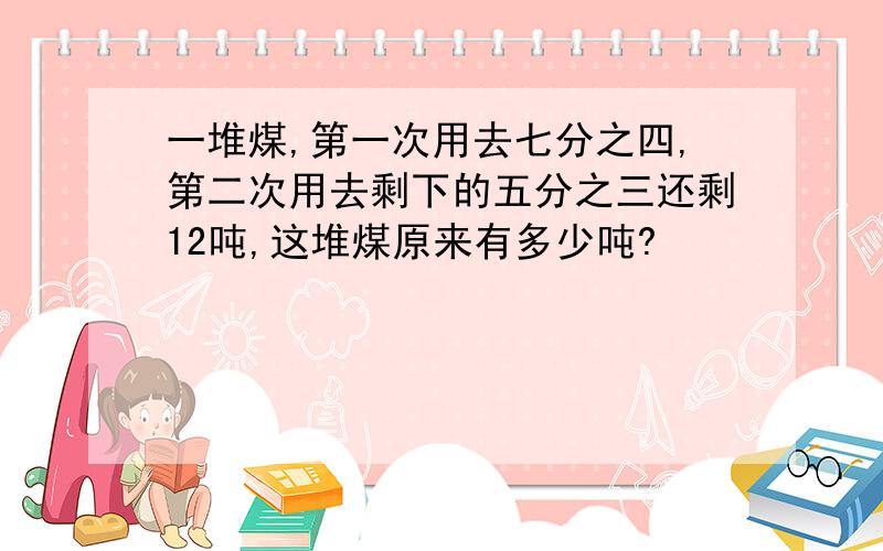 一堆煤,第一次用去七分之四,第二次用去剩下的五分之三还剩12吨,这堆煤原来有多少吨?