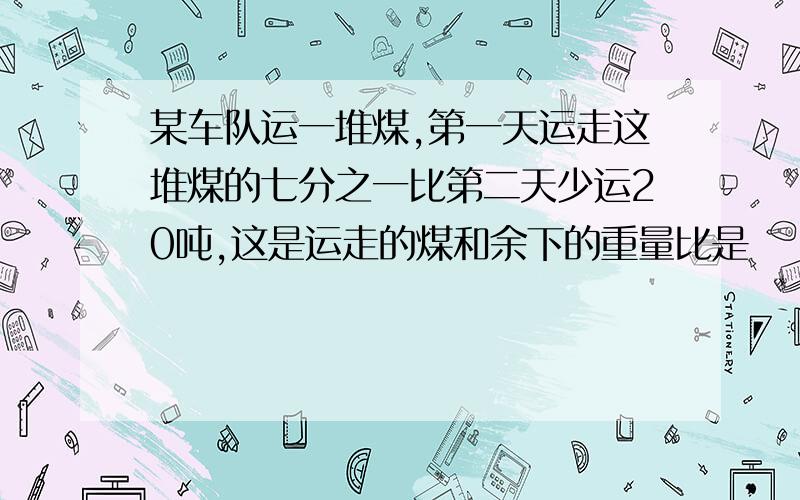 某车队运一堆煤,第一天运走这堆煤的七分之一比第二天少运20吨,这是运走的煤和余下的重量比是