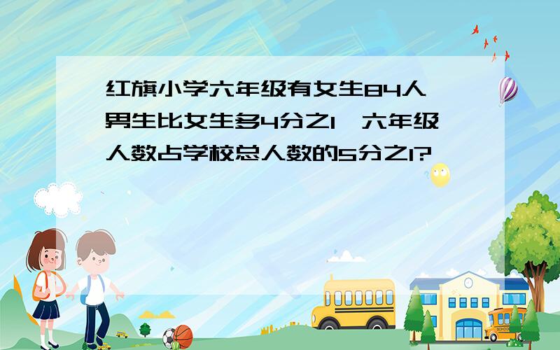 红旗小学六年级有女生84人,男生比女生多4分之1,六年级人数占学校总人数的5分之1?