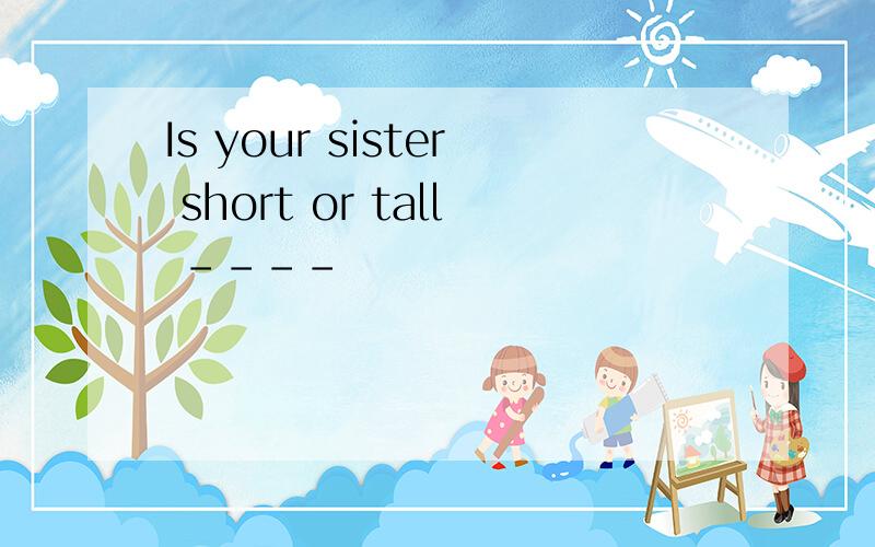 Is your sister short or tall ----