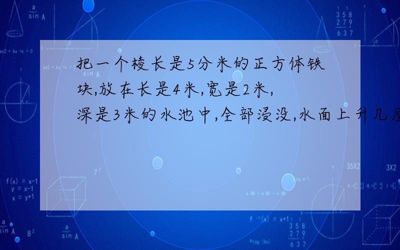 把一个棱长是5分米的正方体铁块,放在长是4米,宽是2米,深是3米的水池中,全部浸没,水面上升几厘米