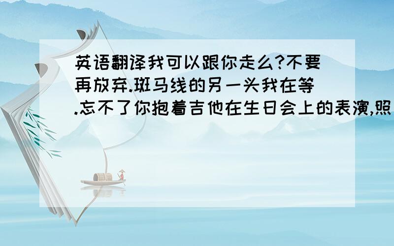 英语翻译我可以跟你走么?不要再放弃.斑马线的另一头我在等.忘不了你抱着吉他在生日会上的表演,照片上的笑容.我可以跟你走么