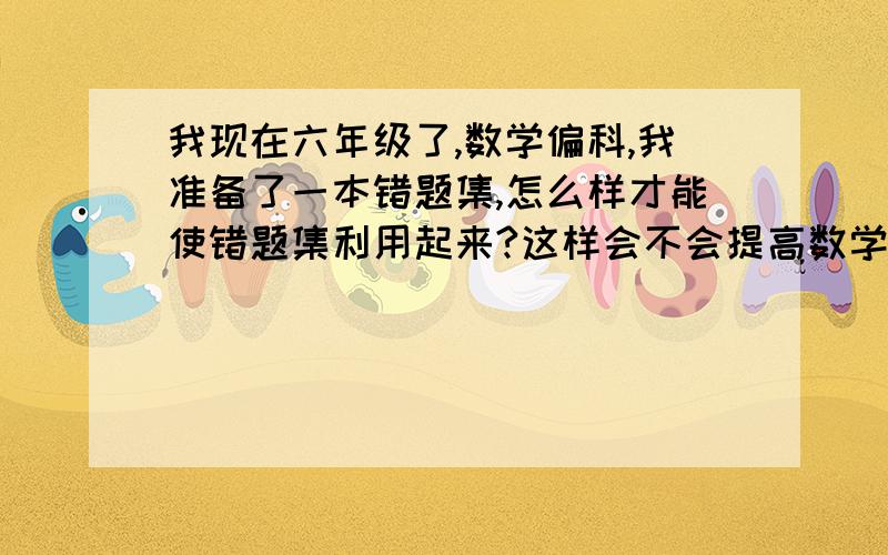 我现在六年级了,数学偏科,我准备了一本错题集,怎么样才能使错题集利用起来?这样会不会提高数学?