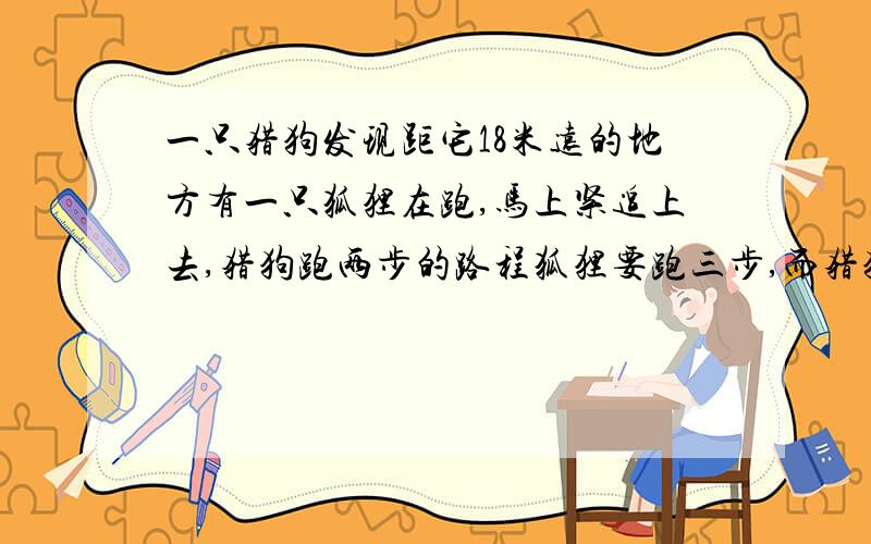 一只猎狗发现距它18米远的地方有一只狐狸在跑,马上紧追上去,猎狗跑两步的路程狐狸要跑三步,而猎狗跑五