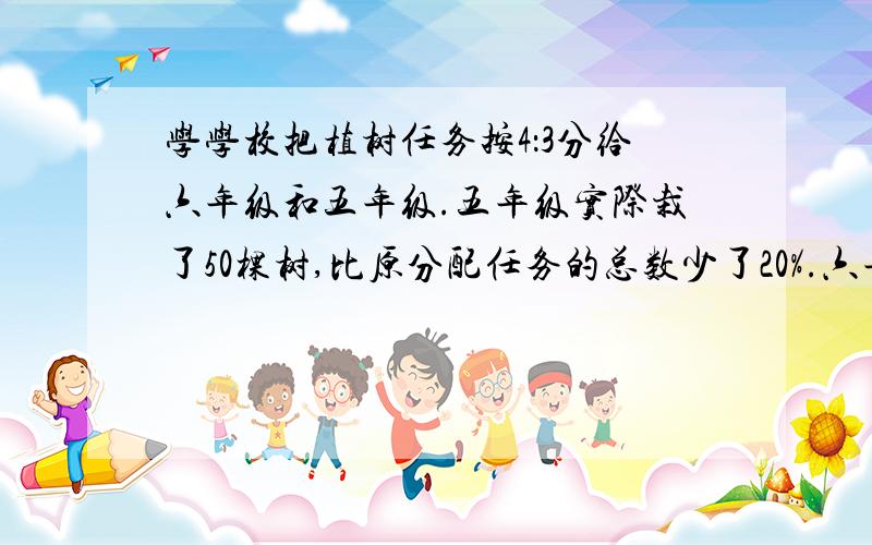 学学校把植树任务按4：3分给六年级和五年级.五年级实际栽了50棵树,比原分配任务的总数少了20%.六年级原