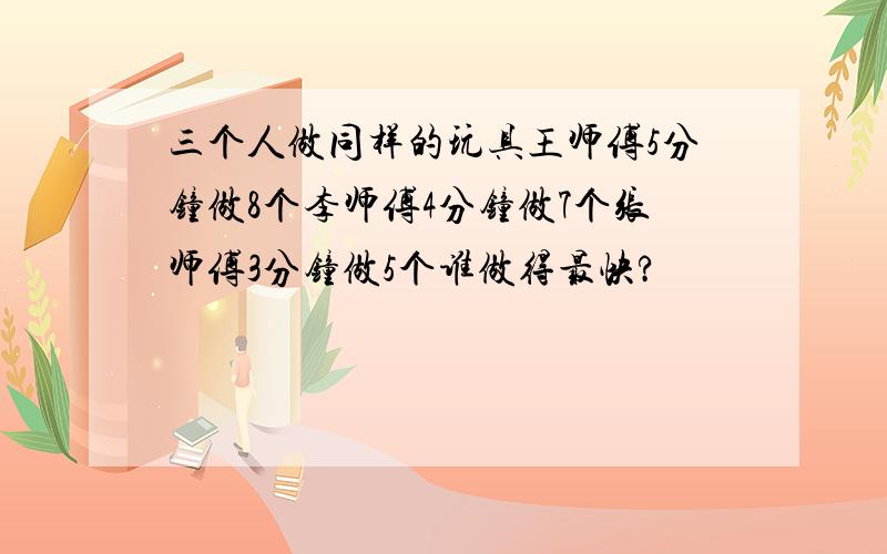 三个人做同样的玩具王师傅5分钟做8个李师傅4分钟做7个张师傅3分钟做5个谁做得最快?