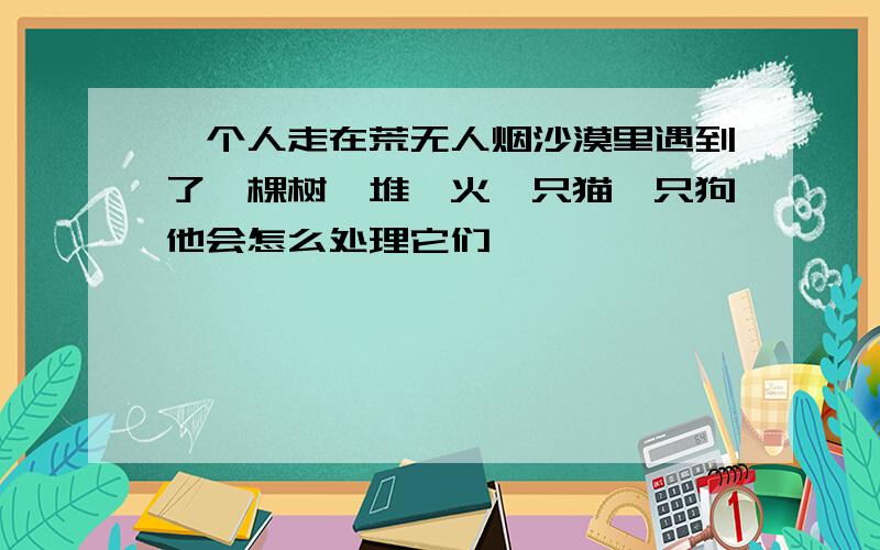 一个人走在荒无人烟沙漠里遇到了一棵树一堆篝火一只猫一只狗他会怎么处理它们