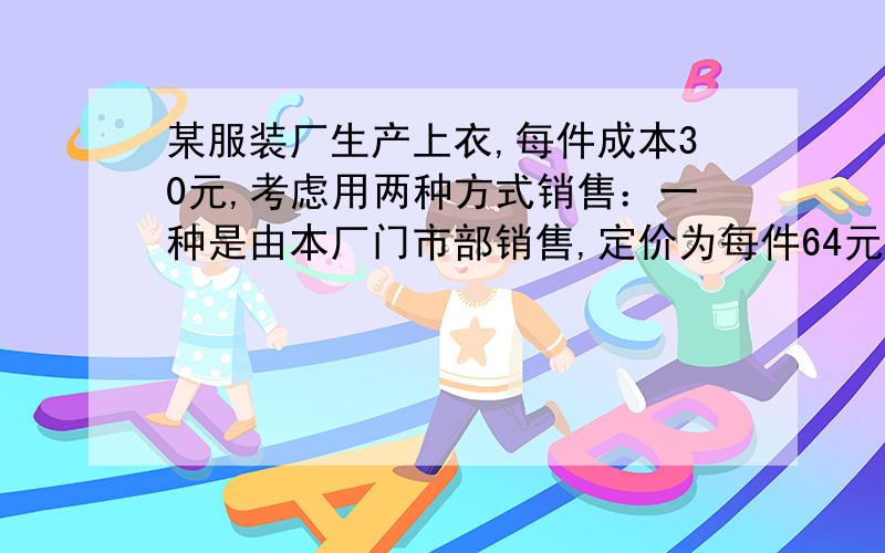 某服装厂生产上衣,每件成本30元,考虑用两种方式销售：一种是由本厂门市部销售,定价为每件64元,但需支出费用6000元；