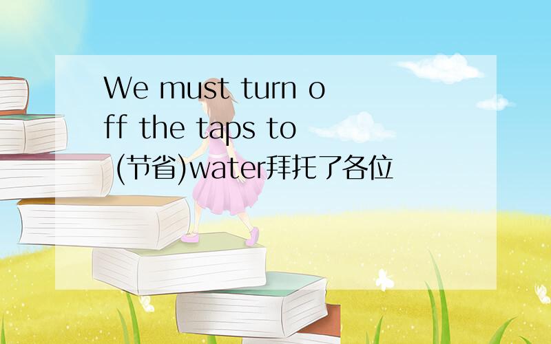 We must turn off the taps to (节省)water拜托了各位