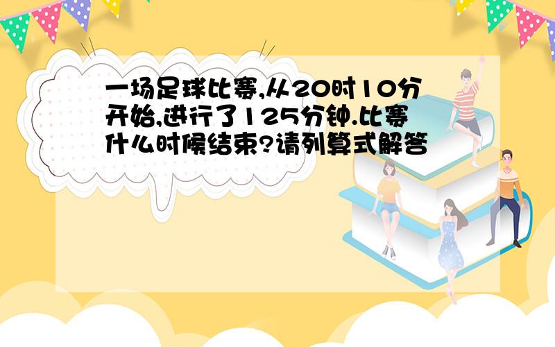 一场足球比赛,从20时10分开始,进行了125分钟.比赛什么时候结束?请列算式解答