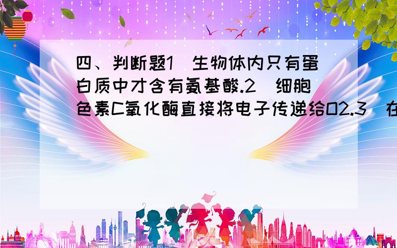 四、判断题1．生物体内只有蛋白质中才含有氨基酸.2．细胞色素C氧化酶直接将电子传递给O2.3．在肠粘膜细胞中由甘油一酯合