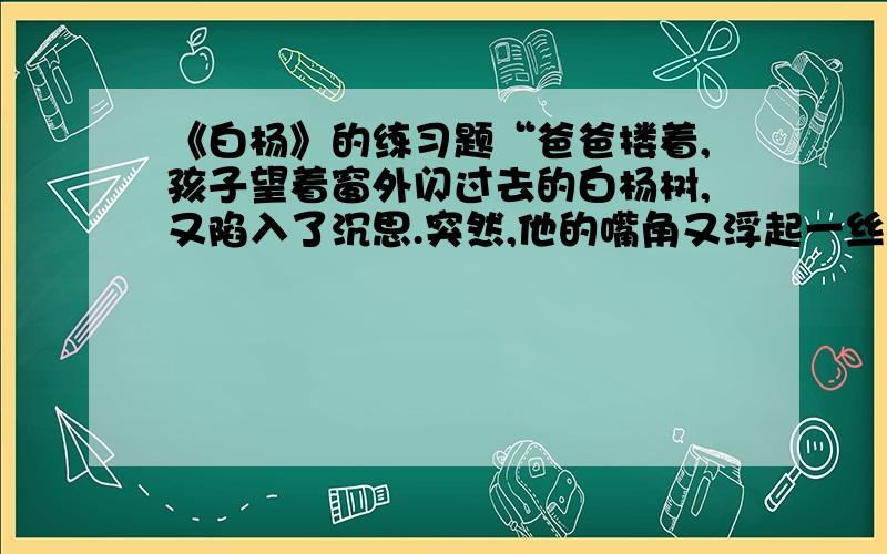 《白杨》的练习题“爸爸搂着,孩子望着窗外闪过去的白杨树,又陷入了沉思.突然,他的嘴角又浮起一丝微笑,那是因为他看见火车前