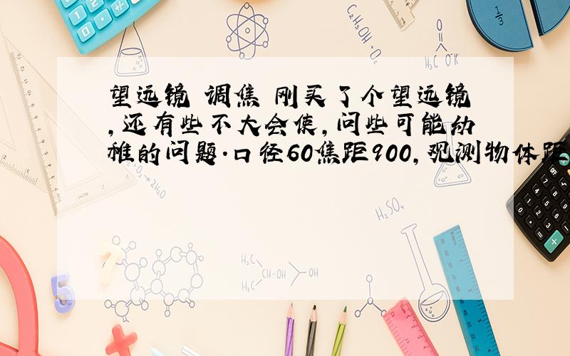 望远镜 调焦 刚买了个望远镜,还有些不大会使,问些可能幼稚的问题.口径60焦距900,观测物体距离1.8公里左右,我装了