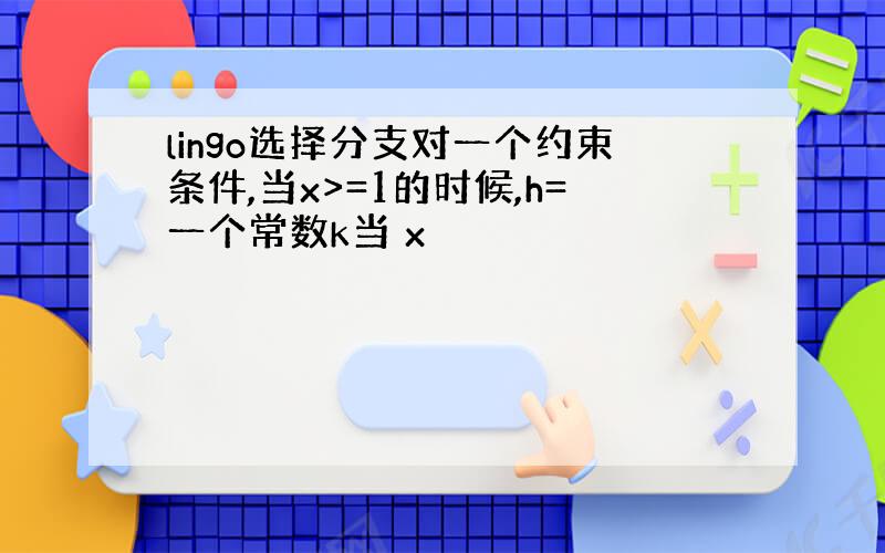 lingo选择分支对一个约束条件,当x>=1的时候,h=一个常数k当 x