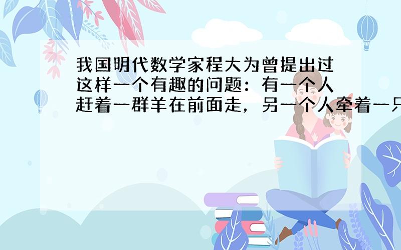 我国明代数学家程大为曾提出过这样一个有趣的问题：有一个人赶着一群羊在前面走，另一个人牵着一只羊跟在后面．后面的人问赶羊的