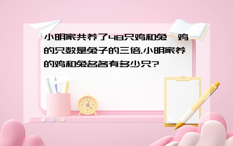 小明家共养了48只鸡和兔,鸡的只数是兔子的三倍.小明家养的鸡和兔名各有多少只?