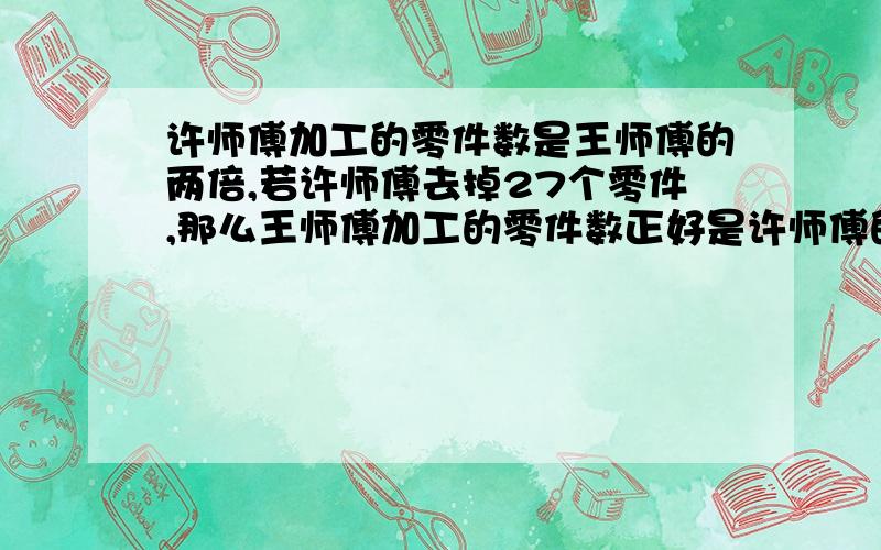 许师傅加工的零件数是王师傅的两倍,若许师傅去掉27个零件,那么王师傅加工的零件数正好是许师傅的二倍王师傅加工了多少个零件