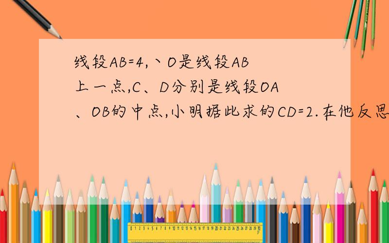 线段AB=4,丶O是线段AB上一点,C、D分别是线段OA、OB的中点,小明据此求的CD=2.在他反思的过程中突发奇想：若