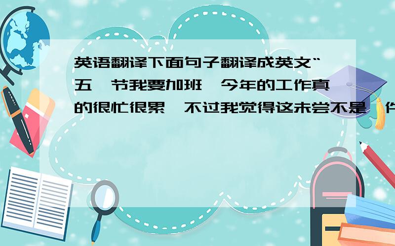 英语翻译下面句子翻译成英文“五一节我要加班,今年的工作真的很忙很累,不过我觉得这未尝不是一件好事,我希望可以好好历练一下