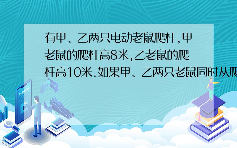 有甲、乙两只电动老鼠爬杆,甲老鼠的爬杆高8米,乙老鼠的爬杆高10米.如果甲、乙两只老鼠同时从爬杆的下