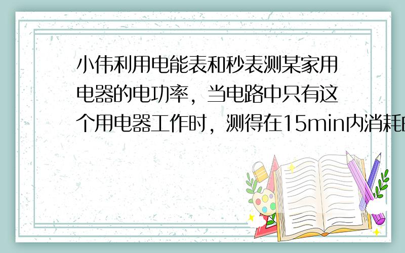 小伟利用电能表和秒表测某家用电器的电功率，当电路中只有这个用电器工作时，测得在15min内消耗的电能为0.3KW · h