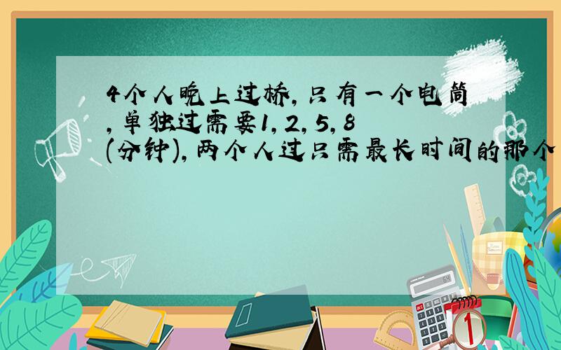 4个人晚上过桥,只有一个电筒,单独过需要1,2,5,8 (分钟),两个人过只需最长时间的那个人的时间,问怎么