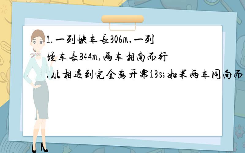 1.一列快车长306m,一列慢车长344m,两车相向而行,从相遇到完全离开需13s；如果两车同向而行,快车从追上慢车到完