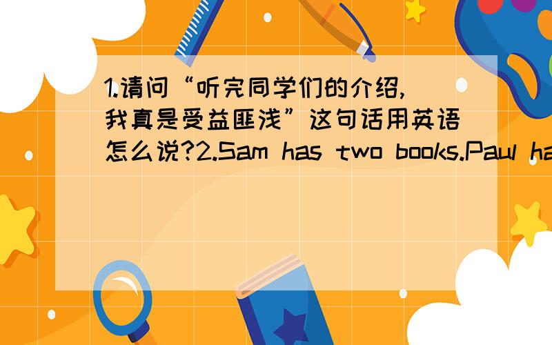 1.请问“听完同学们的介绍,我真是受益匪浅”这句话用英语怎么说?2.Sam has two books.Paul has