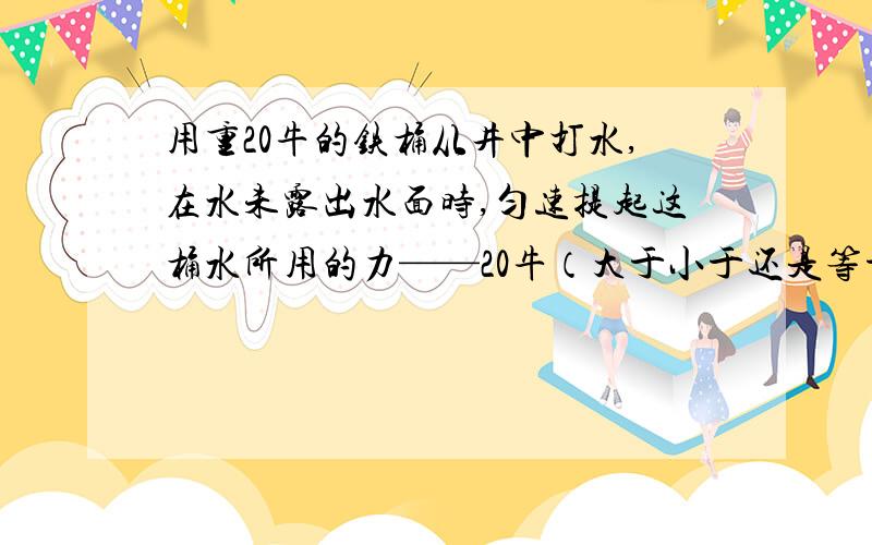 用重20牛的铁桶从井中打水,在水未露出水面时,匀速提起这桶水所用的力——20牛（大于小于还是等于）