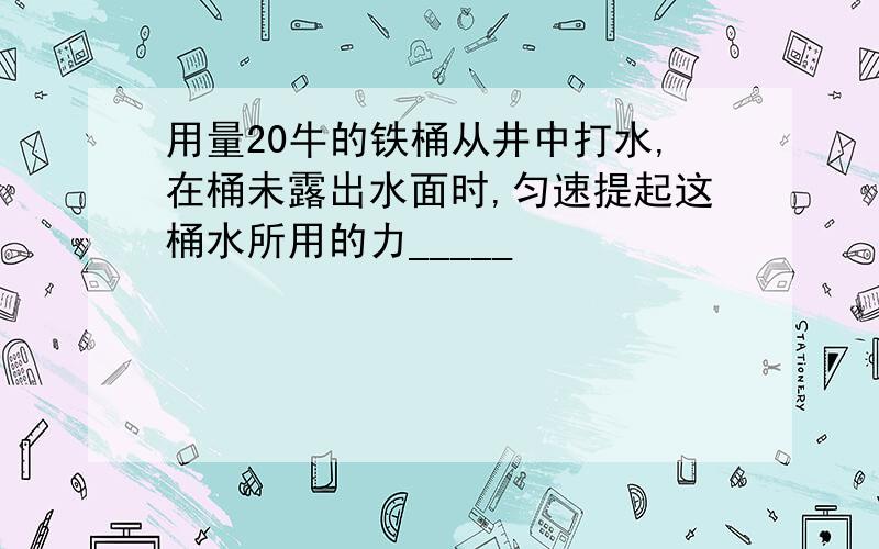 用量20牛的铁桶从井中打水,在桶未露出水面时,匀速提起这桶水所用的力_____