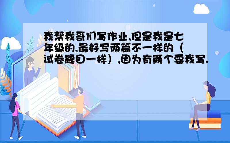 我帮我哥们写作业,但是我是七年级的,最好写两篇不一样的（试卷题目一样）,因为有两个要我写.