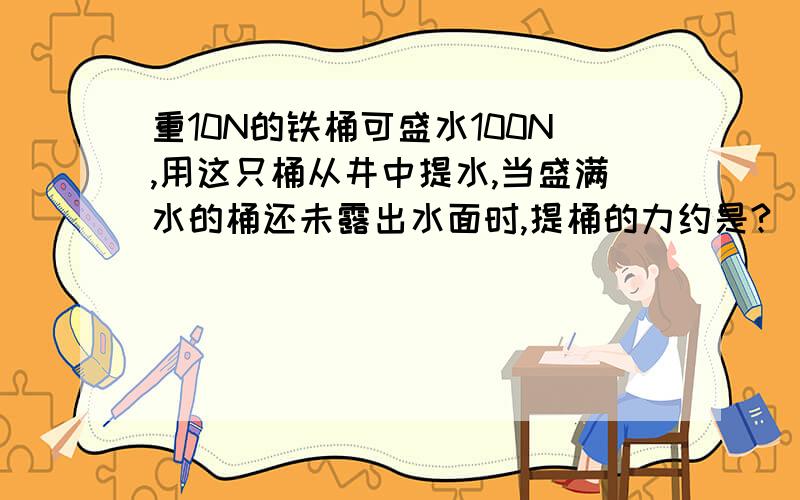 重10N的铁桶可盛水100N,用这只桶从井中提水,当盛满水的桶还未露出水面时,提桶的力约是?