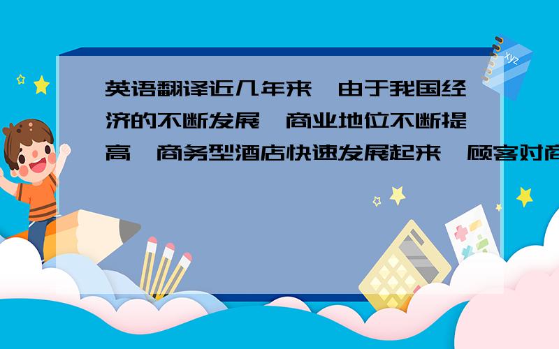 英语翻译近几年来,由于我国经济的不断发展、商业地位不断提高,商务型酒店快速发展起来,顾客对商务酒店服务的需求也不断的发生