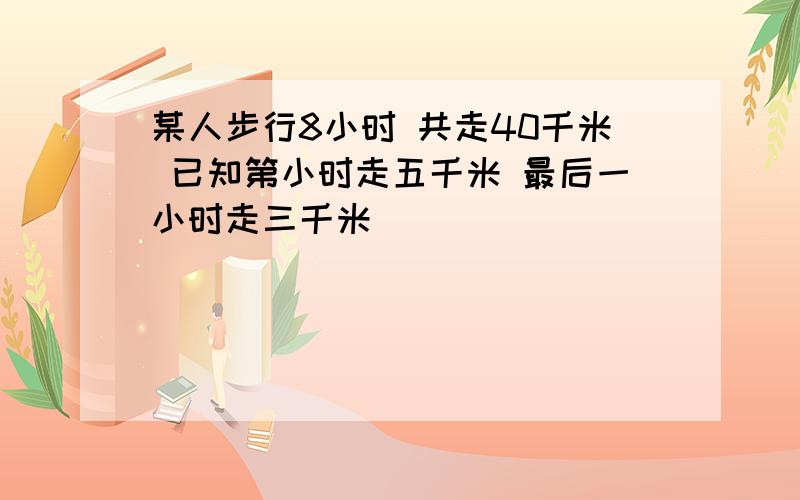 某人步行8小时 共走40千米 已知第小时走五千米 最后一小时走三千米