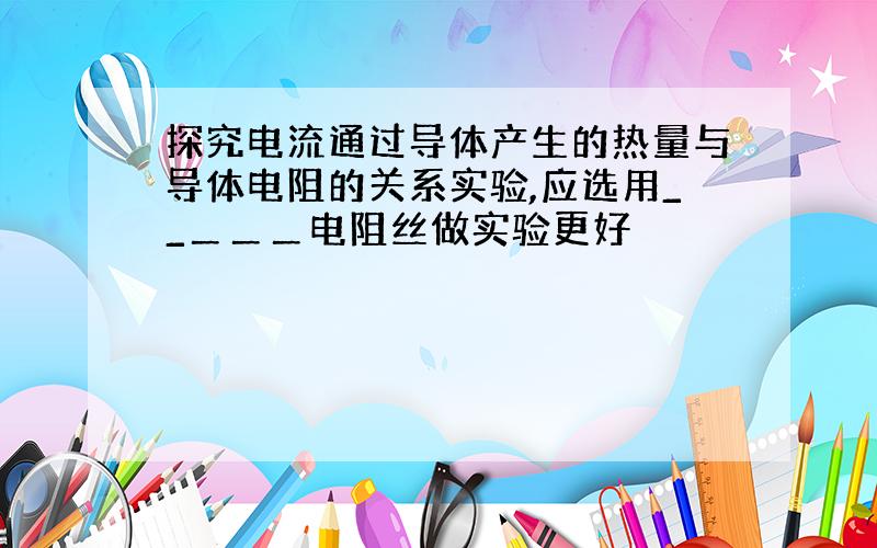 探究电流通过导体产生的热量与导体电阻的关系实验,应选用__＿＿＿电阻丝做实验更好