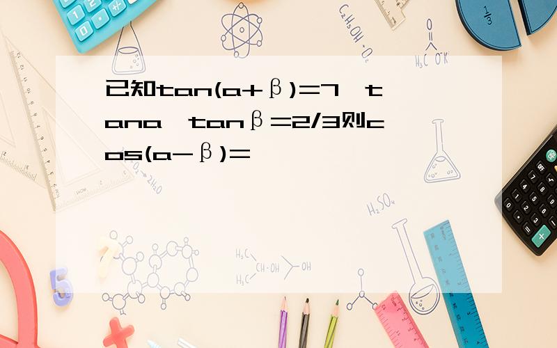 已知tan(a+β)=7,tana*tanβ=2/3则cos(a-β)=