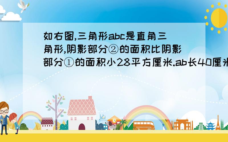 如右图,三角形abc是直角三角形,阴影部分②的面积比阴影部分①的面积小28平方厘米.ab长40厘米,bc长?厘