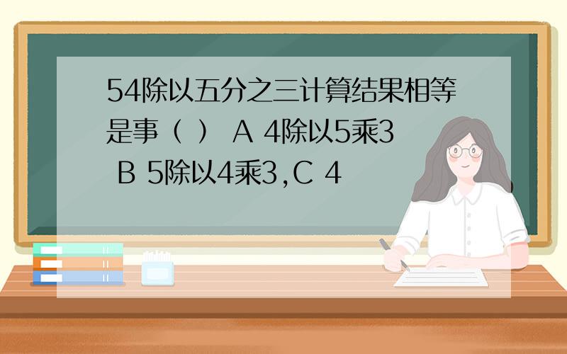 54除以五分之三计算结果相等是事（ ） A 4除以5乘3 B 5除以4乘3,C 4