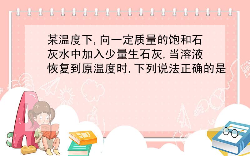 某温度下,向一定质量的饱和石灰水中加入少量生石灰,当溶液恢复到原温度时,下列说法正确的是