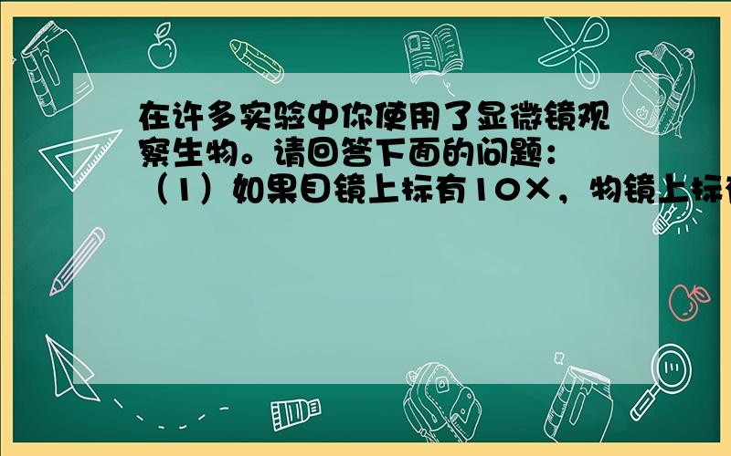 在许多实验中你使用了显微镜观察生物。请回答下面的问题： （1）如果目镜上标有10×，物镜上标有10×，则显微镜观察到的物