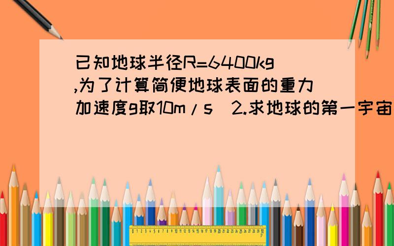 已知地球半径R=6400kg,为了计算简便地球表面的重力加速度g取10m/s^2.求地球的第一宇宙速度的数值.