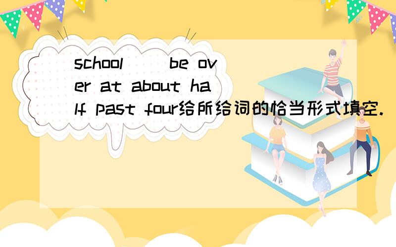 school( )be over at about half past four给所给词的恰当形式填空.