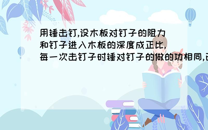 用锤击钉,设木板对钉子的阻力和钉子进入木板的深度成正比,每一次击钉子时锤对钉子的做的功相同,已知击第一次时 ,钉子进入板