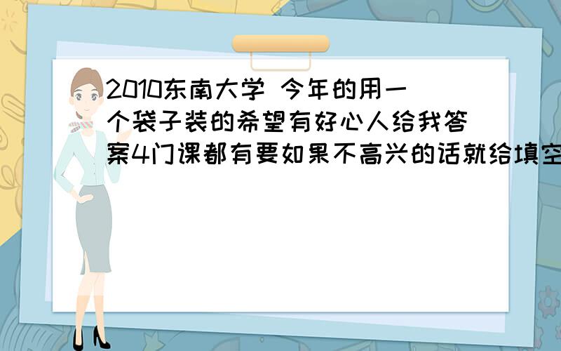 2010东南大学 今年的用一个袋子装的希望有好心人给我答案4门课都有要如果不高兴的话就给填空选择也行摆脱