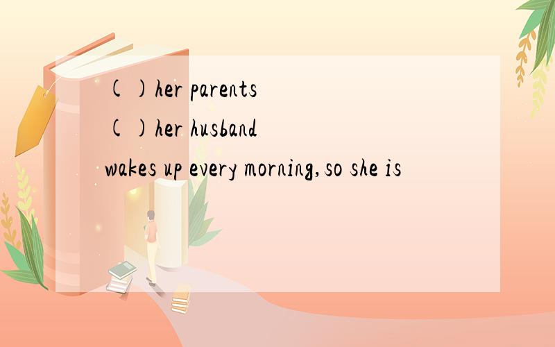 ()her parents ()her husband wakes up every morning,so she is