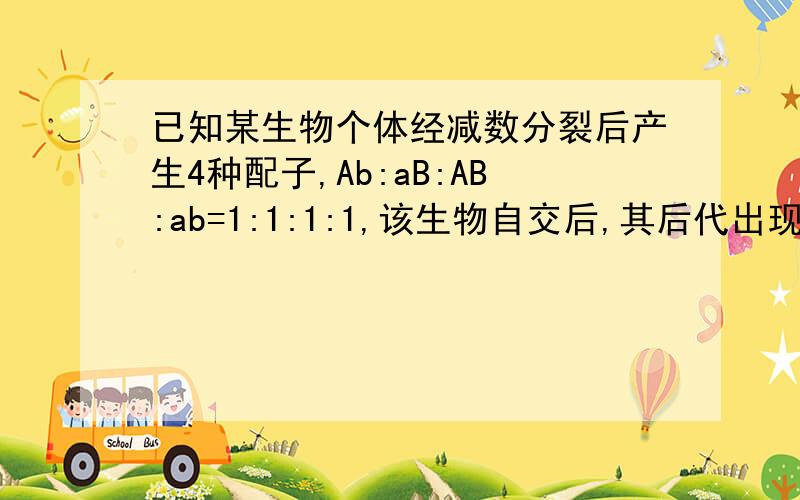 已知某生物个体经减数分裂后产生4种配子,Ab:aB:AB:ab=1:1:1:1,该生物自交后,其后代出现纯合子的几率?