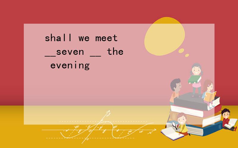 shall we meet __seven __ the evening