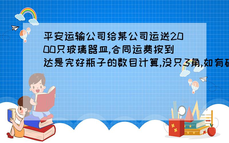 平安运输公司给某公司运送2000只玻璃器皿,合同运费按到达是完好瓶子的数目计算,没只3角,如有破损求大