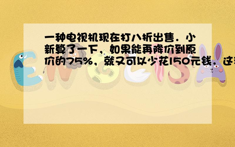 一种电视机现在打八折出售．小新算了一下，如果能再降价到原价的75%，就又可以少花l50元钱．这种电视机原价是多少元？