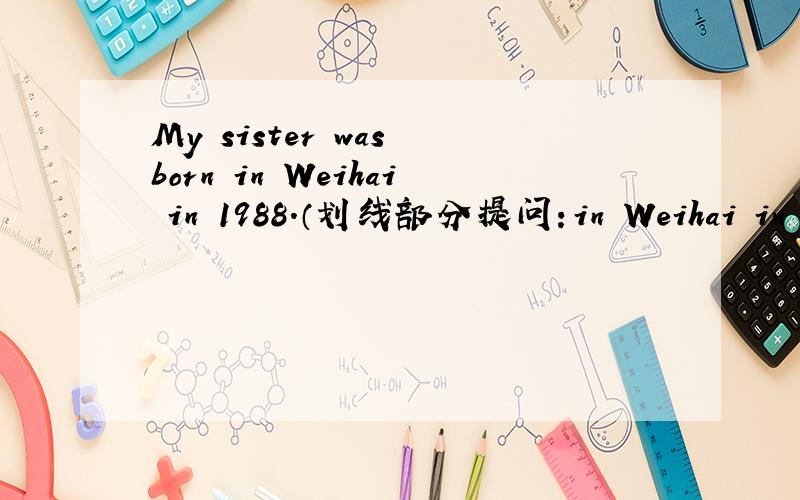 My sister was born in Weihai in 1988.（划线部分提问：in Weihai in 19